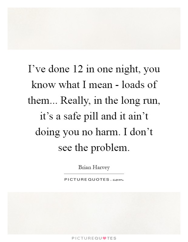 I've done 12 in one night, you know what I mean - loads of them... Really, in the long run, it's a safe pill and it ain't doing you no harm. I don't see the problem Picture Quote #1