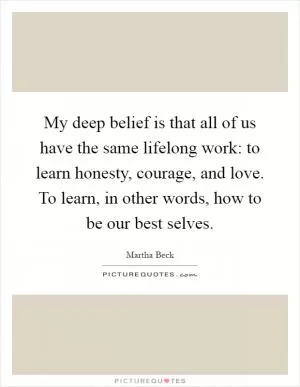 My deep belief is that all of us have the same lifelong work: to learn honesty, courage, and love. To learn, in other words, how to be our best selves Picture Quote #1