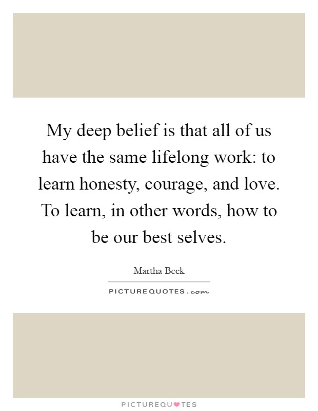 My deep belief is that all of us have the same lifelong work: to learn honesty, courage, and love. To learn, in other words, how to be our best selves Picture Quote #1