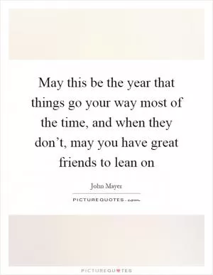 May this be the year that things go your way most of the time, and when they don’t, may you have great friends to lean on Picture Quote #1