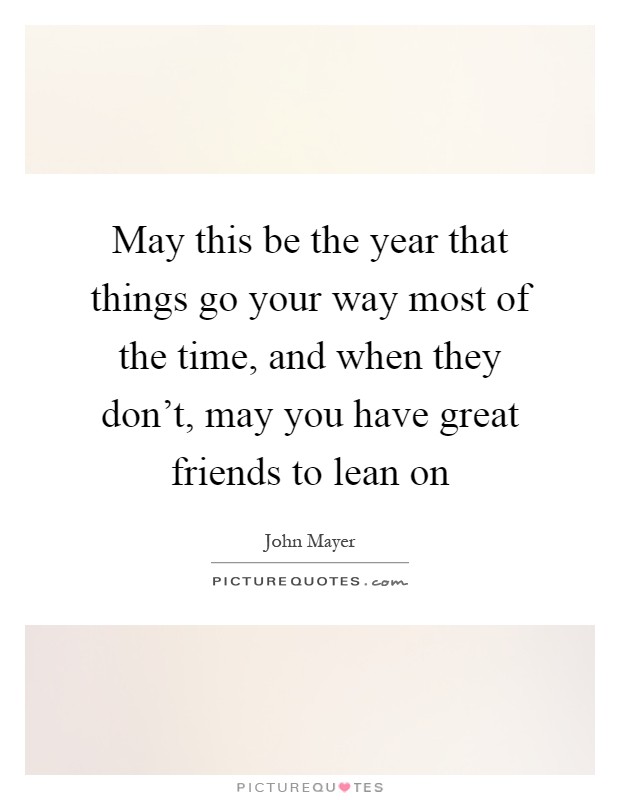 May this be the year that things go your way most of the time, and when they don't, may you have great friends to lean on Picture Quote #1