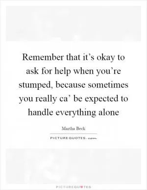 Remember that it’s okay to ask for help when you’re stumped, because sometimes you really ca’ be expected to handle everything alone Picture Quote #1