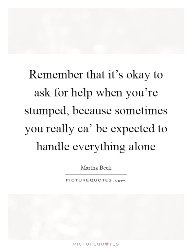 Remember that it's okay to ask for help when you're stumped, because sometimes you really ca' be expected to handle everything alone Picture Quote #1