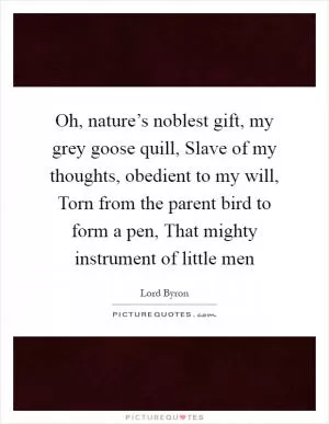 Oh, nature’s noblest gift, my grey goose quill, Slave of my thoughts, obedient to my will, Torn from the parent bird to form a pen, That mighty instrument of little men Picture Quote #1