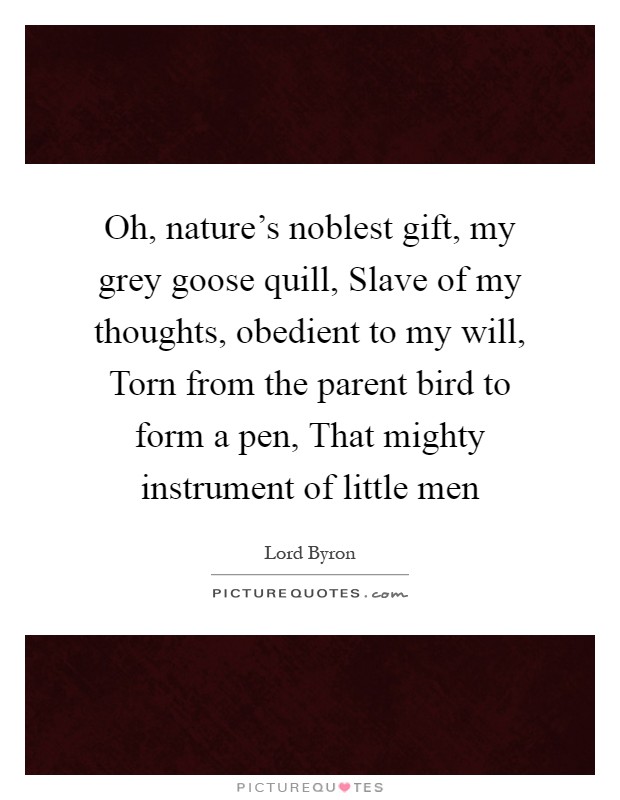 Oh, nature's noblest gift, my grey goose quill, Slave of my thoughts, obedient to my will, Torn from the parent bird to form a pen, That mighty instrument of little men Picture Quote #1
