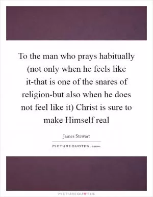 To the man who prays habitually (not only when he feels like it-that is one of the snares of religion-but also when he does not feel like it) Christ is sure to make Himself real Picture Quote #1