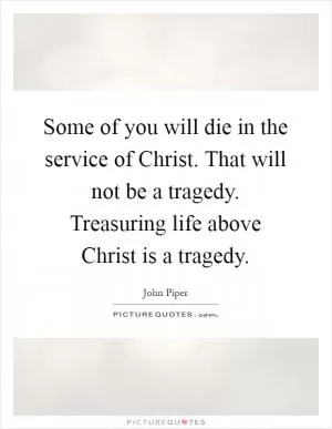 Some of you will die in the service of Christ. That will not be a tragedy. Treasuring life above Christ is a tragedy Picture Quote #1