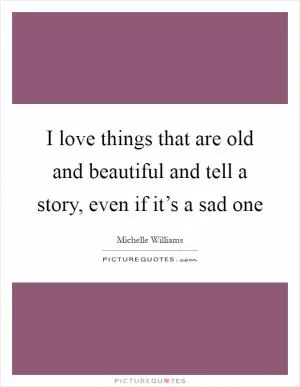 I love things that are old and beautiful and tell a story, even if it’s a sad one Picture Quote #1
