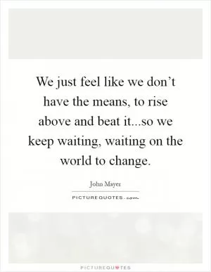 We just feel like we don’t have the means, to rise above and beat it...so we keep waiting, waiting on the world to change Picture Quote #1