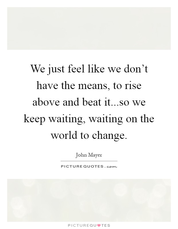 We just feel like we don't have the means, to rise above and beat it...so we keep waiting, waiting on the world to change Picture Quote #1
