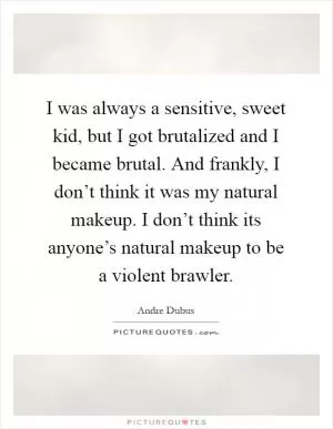 I was always a sensitive, sweet kid, but I got brutalized and I became brutal. And frankly, I don’t think it was my natural makeup. I don’t think its anyone’s natural makeup to be a violent brawler Picture Quote #1