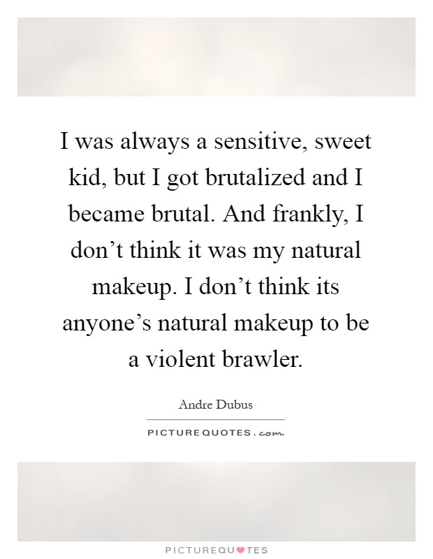 I was always a sensitive, sweet kid, but I got brutalized and I became brutal. And frankly, I don't think it was my natural makeup. I don't think its anyone's natural makeup to be a violent brawler Picture Quote #1