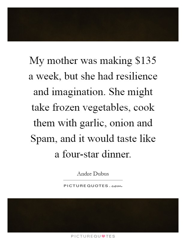 My mother was making $135 a week, but she had resilience and imagination. She might take frozen vegetables, cook them with garlic, onion and Spam, and it would taste like a four-star dinner Picture Quote #1