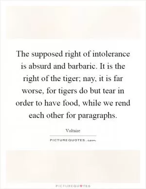 The supposed right of intolerance is absurd and barbaric. It is the right of the tiger; nay, it is far worse, for tigers do but tear in order to have food, while we rend each other for paragraphs Picture Quote #1