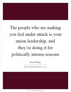 The people who are making you feel under attack is your union leadership, and they’re doing it for politically intense reasons Picture Quote #1