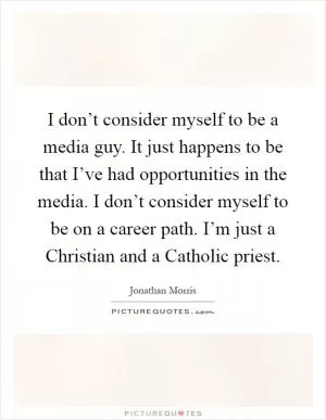 I don’t consider myself to be a media guy. It just happens to be that I’ve had opportunities in the media. I don’t consider myself to be on a career path. I’m just a Christian and a Catholic priest Picture Quote #1