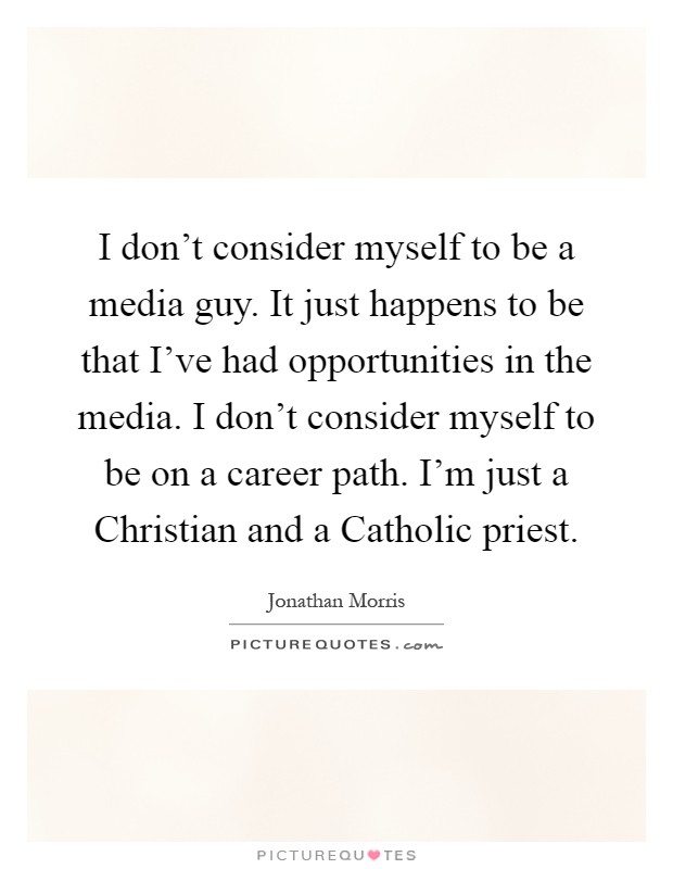 I don't consider myself to be a media guy. It just happens to be that I've had opportunities in the media. I don't consider myself to be on a career path. I'm just a Christian and a Catholic priest Picture Quote #1