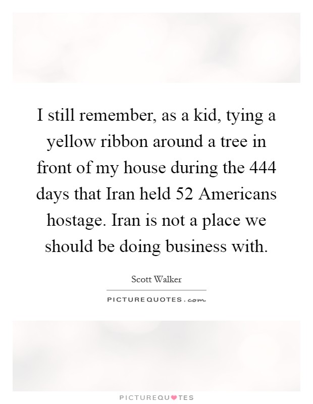 I still remember, as a kid, tying a yellow ribbon around a tree in front of my house during the 444 days that Iran held 52 Americans hostage. Iran is not a place we should be doing business with Picture Quote #1