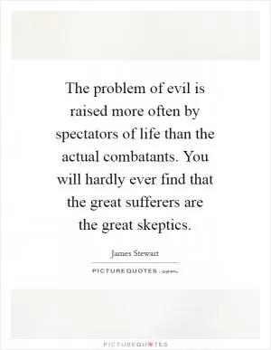 The problem of evil is raised more often by spectators of life than the actual combatants. You will hardly ever find that the great sufferers are the great skeptics Picture Quote #1