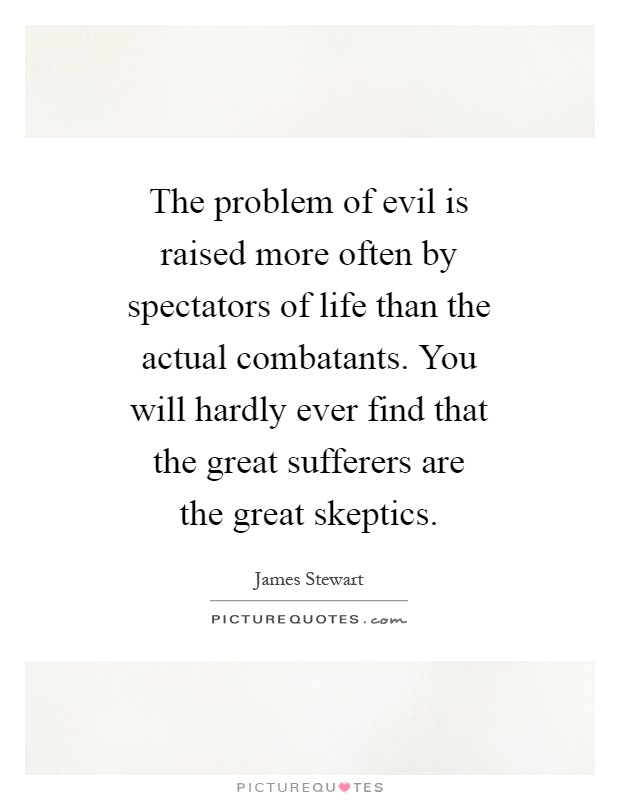 The problem of evil is raised more often by spectators of life than the actual combatants. You will hardly ever find that the great sufferers are the great skeptics Picture Quote #1