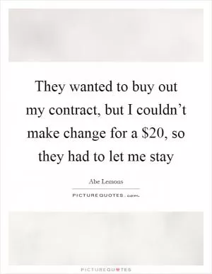 They wanted to buy out my contract, but I couldn’t make change for a $20, so they had to let me stay Picture Quote #1
