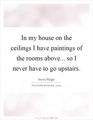 In my house on the ceilings I have paintings of the rooms above... so I never have to go upstairs Picture Quote #1