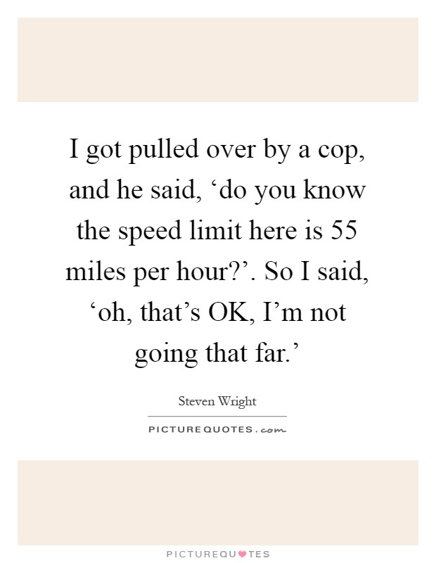 I got pulled over by a cop, and he said, ‘do you know the speed limit here is 55 miles per hour?'. So I said, ‘oh, that's OK, I'm not going that far.' Picture Quote #1