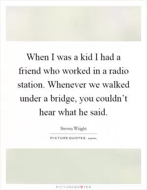 When I was a kid I had a friend who worked in a radio station. Whenever we walked under a bridge, you couldn’t hear what he said Picture Quote #1
