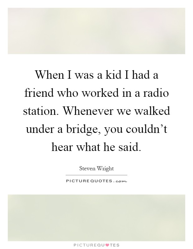 When I was a kid I had a friend who worked in a radio station. Whenever we walked under a bridge, you couldn't hear what he said Picture Quote #1