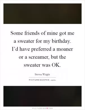 Some friends of mine got me a sweater for my birthday. I’d have preferred a moaner or a screamer, but the sweater was OK Picture Quote #1