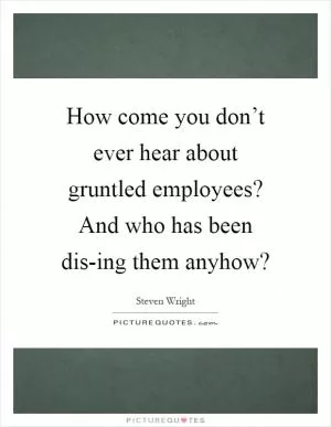 How come you don’t ever hear about gruntled employees? And who has been dis-ing them anyhow? Picture Quote #1