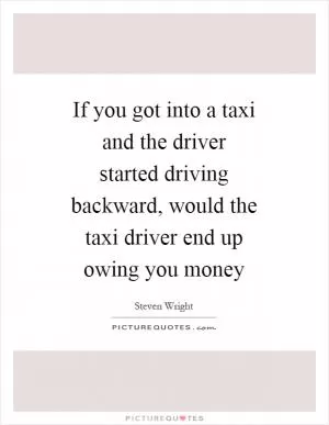 If you got into a taxi and the driver started driving backward, would the taxi driver end up owing you money Picture Quote #1