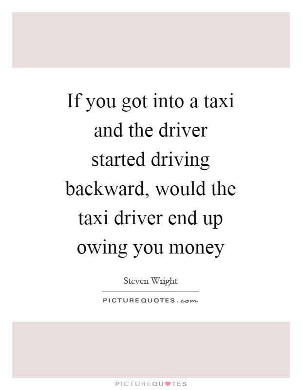 If you got into a taxi and the driver started driving backward, would the taxi driver end up owing you money Picture Quote #1