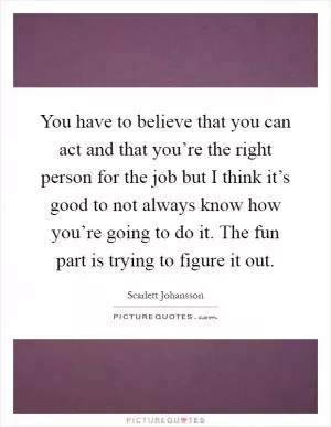 You have to believe that you can act and that you’re the right person for the job but I think it’s good to not always know how you’re going to do it. The fun part is trying to figure it out Picture Quote #1