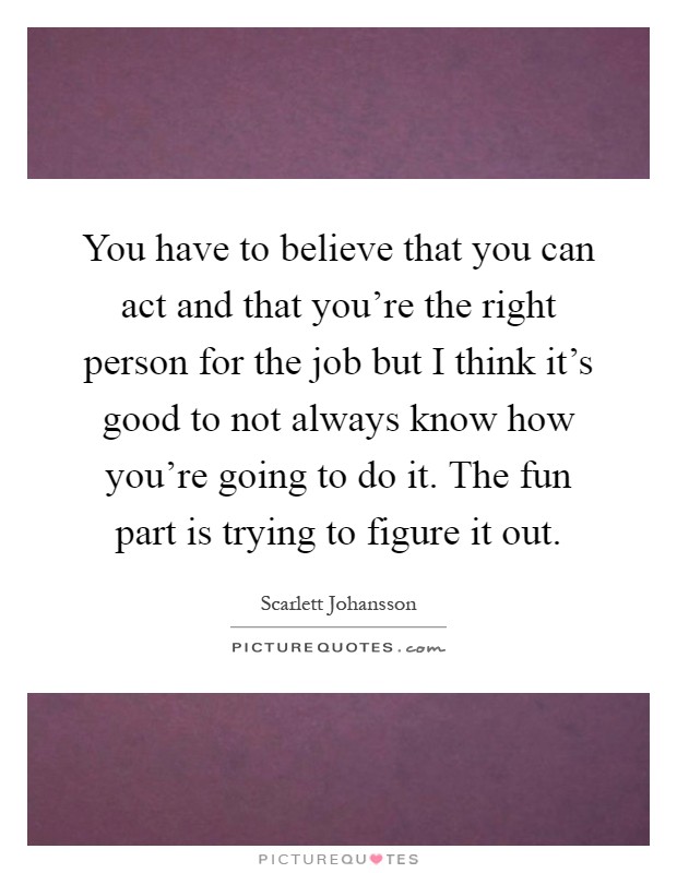 You have to believe that you can act and that you're the right person for the job but I think it's good to not always know how you're going to do it. The fun part is trying to figure it out Picture Quote #1