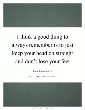 I think a good thing to always remember is to just keep your head on straight and don’t lose your feet Picture Quote #1