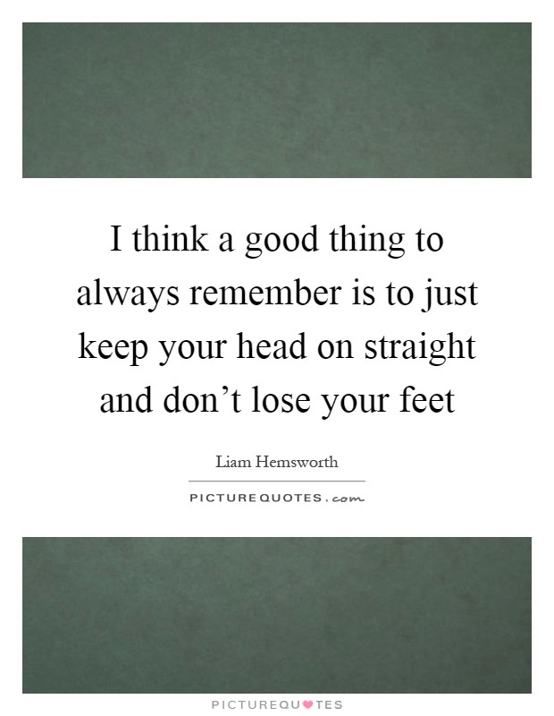 I think a good thing to always remember is to just keep your head on straight and don't lose your feet Picture Quote #1