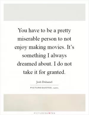 You have to be a pretty miserable person to not enjoy making movies. It’s something I always dreamed about. I do not take it for granted Picture Quote #1