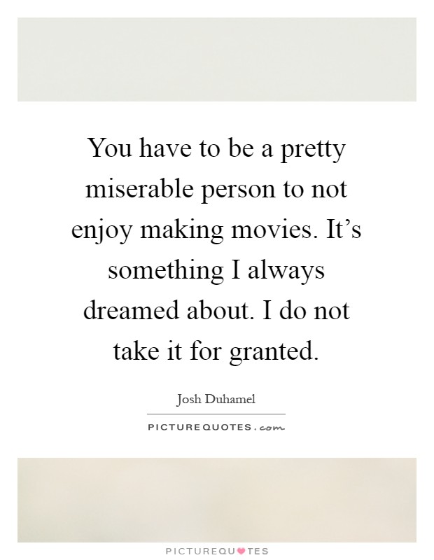 You have to be a pretty miserable person to not enjoy making movies. It's something I always dreamed about. I do not take it for granted Picture Quote #1