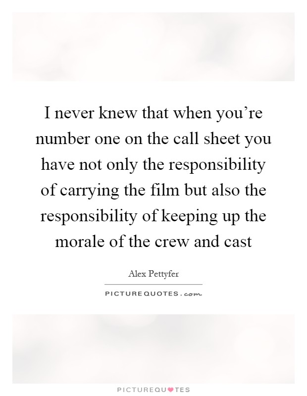 I never knew that when you're number one on the call sheet you have not only the responsibility of carrying the film but also the responsibility of keeping up the morale of the crew and cast Picture Quote #1
