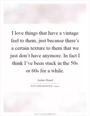 I love things that have a vintage feel to them, just because there’s a certain texture to them that we just don’t have anymore. In fact I think I’ve been stuck in the 50s or 60s for a while Picture Quote #1