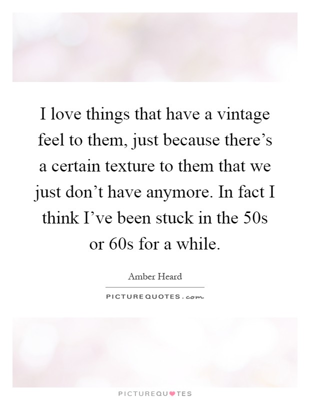 I love things that have a vintage feel to them, just because there's a certain texture to them that we just don't have anymore. In fact I think I've been stuck in the 50s or 60s for a while Picture Quote #1