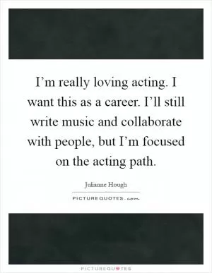 I’m really loving acting. I want this as a career. I’ll still write music and collaborate with people, but I’m focused on the acting path Picture Quote #1