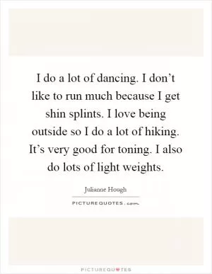 I do a lot of dancing. I don’t like to run much because I get shin splints. I love being outside so I do a lot of hiking. It’s very good for toning. I also do lots of light weights Picture Quote #1