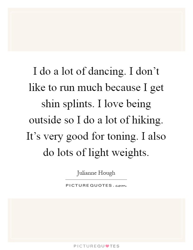 I do a lot of dancing. I don't like to run much because I get shin splints. I love being outside so I do a lot of hiking. It's very good for toning. I also do lots of light weights Picture Quote #1