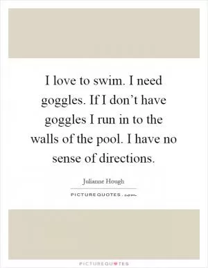 I love to swim. I need goggles. If I don’t have goggles I run in to the walls of the pool. I have no sense of directions Picture Quote #1