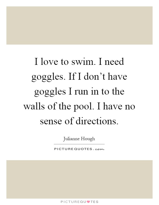I love to swim. I need goggles. If I don't have goggles I run in to the walls of the pool. I have no sense of directions Picture Quote #1