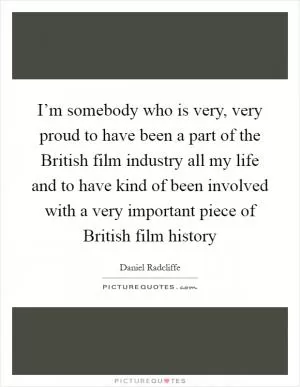 I’m somebody who is very, very proud to have been a part of the British film industry all my life and to have kind of been involved with a very important piece of British film history Picture Quote #1