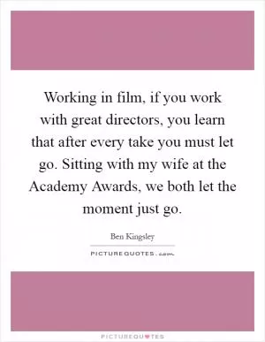 Working in film, if you work with great directors, you learn that after every take you must let go. Sitting with my wife at the Academy Awards, we both let the moment just go Picture Quote #1