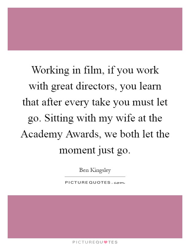 Working in film, if you work with great directors, you learn that after every take you must let go. Sitting with my wife at the Academy Awards, we both let the moment just go Picture Quote #1